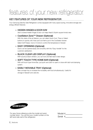 Page 2
_ features
features of your new refrigerator
KEy fEaturEs of your nEw rEfrigErator
Your Samsung Side-By-Side Refrigerator comes equipped with many space-sa\
ving, innovative storage and energy-efficient features.
•	HiDDEn HingEs & Door s/w
Slick-covered hidden hinges & door s/w helps Neat & Stylish square front\
al view.
•	Coolselect Zone™ Drawer (optional)
With this state of the art feature, you can select Quick Cool, Thaw or S\
elect
buttons to quickly chill, thaw and cool items just in the...