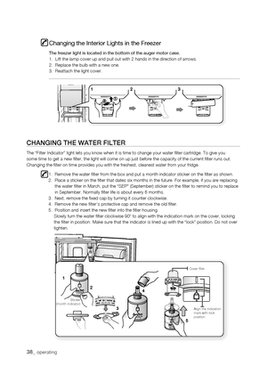 Page 38
_ operating

1
1




Align the indication mark with lock position
Cover filter
Sticker(month indicator)
Changing the Interior Lights in the Freezer
The freezer light is located in the bottom of the auger motor case.1.  Lift the lamp cover up and pull out with 2 hands in the direction of\
 arrows.2.  Replace the bulb with a new one.3.  Reattach the light cover.
CHanging tHE watEr fiLtEr
The “Filter Indicator” light lets you know when it is time to chan\
ge your...