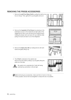 Page 34
_ operating

rEMoVing tHE friDgE aCCEssoriEs
1.   Remove the spill Proof Glass Shelf by pulling the shelf out as far as it will go. Then, gently lift it up and gently remove it.  
2.   Remove the Vegetable & Fruit Drawer by pressing on the indentations found on the inside left and right sides of the Veggie Box/Dry Box cover and remove by pulling forward.      Holding the drawer with one hand, lift it up a little bit while pulling it forward and take it out of the refrigerator.
3.   Remove the...