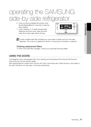 Page 39
operating _

operating the SAMSUNG  
side-by-side refrigerator
6.    Once you have completed this process, hold the Ice Type button for 3 seconds to reset the filter schedule.7.    Lastly, Dispense 1L of water through water dispenser and throw away. Make sure that water flows clearly again before drinking.   
A newly installed water filter cartridge may cause water to briefly \
spurt from the water dispenser. This is due to air getting into the line. It should pose no p\
roblem to operation....