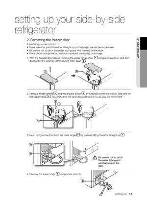 Page 11
setting up _11
01 sEtting uP



1
setting up your side-by-side 
refrigerator
2. Removing the freezer door
A few things to mention first.•  Make sure that you lift the door straight up so the hinges are not\
 bent or broken.•  Be careful not to pinch the water tubing and wire harness on the door.•  Place doors on a protected surface to prevent scratching or damage\
.
1.  With the Freezer door closed, remove the upper hinge cover 1 using a screwdriver, and then disconnect the wires by...