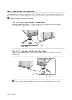 Page 16
1_ setting up

screw Driver
Leg
Legscrew Driver
LEVELing tHE rEfrigErator
Now that the doors are back on the refrigerator, you will want to make s\
ure the refrigerator is level so you can then make final adjustments. If the refrigerator is not level, it will\
 not be possible to get the doors perfectly even.
The front of the refrigerator is also adjustable.
When the Freezer door is lower than the fridge
Insert a flat-blade screwdriver into a notch on the Leg, turn it clock\
wise or counter...