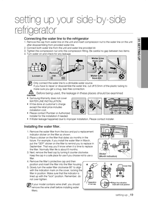 Page 19
CAUTION
01 sEtting uP
setting up your side-by-side 
refrigerator
Connecting the water line to the refrigerator1.  Remove the cap from water line on the unit and insert compression nut to the water \
line on the unit after disassembling from provided water line.2. Connect both water line from the unit and water line provided kit.3. Tighten the compression nut onto the compression fitting. Be carefu\
l no gap between two items.4. Turn water on and check for any leakage.
Only connect the water line to a...