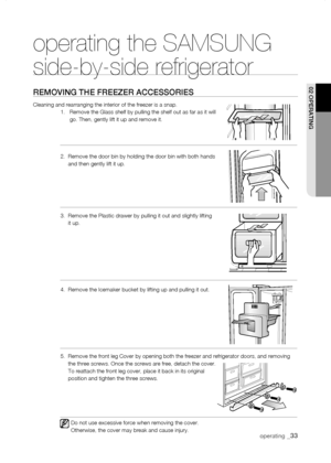 Page 33
operating _

operating the SAMSUNG  
side-by-side refrigerator
rEMoVing tHE frEEZEr aCCEssoriEs
Cleaning and rearranging the interior of the freezer is a snap.   1.     Remove the Glass shelf by pulling the shelf out as far as it will go. Then, gently lift it up and remove it.  
2.    Remove the door bin by holding the door bin with both hands and then gently lift it up.
3.   Remove the Plastic drawer by pulling it out and slightly lifting it up.
4.  Remove the Icemaker bucket by lifting up...