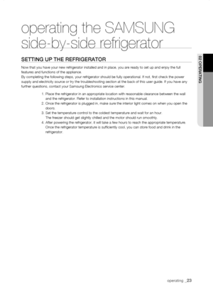 Page 23
operating the SAMSUNG  
side-by-side refrigerator
sEtting uP tHE rEfrigErator
Now that you have your new refrigerator installed and in place, you are \
ready to set up and enjoy the full features and functions of the appliance.By completing the following steps, your refrigerator should be fully ope\
rational. If not, first check the power supply and electricity source or try the troubleshooting section at the \
back of this user guide. If you have any further questions, contact your Samsung Electronics...