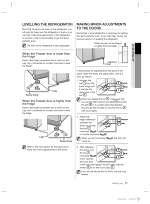 Page 11setting up _11
01 SETTING UP
LEVELLING THE REFRIGERATOR
Now that the doors are back on the refrigerator, you 
will want to make sure the refrigerator is level so you 
can then make ﬁ nal adjustments. If the refrigerator 
is not level, it will not be possible to get the doors 
perfectly even.
The front of the refrigerator is also adjustable.
When the Freezer door is lower than 
the fridge
Insert a ﬂ at-blade screwdriver into a notch on the 
Leg, turn it clockwise or counter clockwise to level 
the...