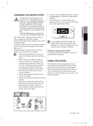 Page 21operating _21
02 OPERATING
CHANGING THE WATER FILTER
To reduce risk of water damage to your 
property DO NOT use generic brands of 
water ﬁ lers in your SAMSUNG Refrigerator. 
USE ONLY SAMSUNG BRAND WATER 
FILTERS. SAMSUNG will not be legally 
responsible for any damage, including, but 
not limited to property damage caused by 
water leakage from use of a generic water 
ﬁ lter. 
SAMSUNG Refrigerators are designed to 
work ONLY WITH SAMSUNG Water Filter.
The “Filter Indicator” light lets you know when it...