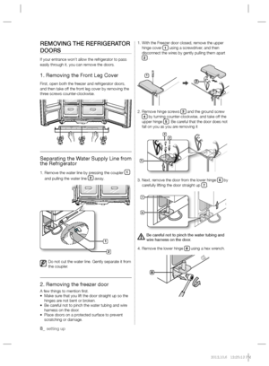 Page 88_ setting up
REMOVING THE REFRIGERATOR 
DOORS
If your entrance won’t allow the refrigerator to pass 
easily through it, you can remove the doors.
1. Removing the Front Leg Cover
First, open both the freezer and refrigerator doors, 
and then take off the front leg cover by removing the 
three screws counter-clockwise.
Separating the Water Supply Line from 
the Refrigerator
1.  Remove the water line by pressing the coupler 1 
and pulling the water line 2 away.
Do not cut the water line. Gently separate it...