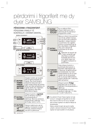 Page 16016_ përdorimi
përdorimi i frigoriferit me dy 
dyer SAMSUNG
PËRDORIMI I FRIGORIFERIT
PËRDORIMI I PANELIT TË 
KONTROLLIT / EKRANIT DIXHITAL
 
BUTONI 
POWER 
FREEZE 
(NGRIRJE 
ME FUQI)
Shpejton kohën që nevojitet 
për të ngrirë produktet në 
ngrirës. Kjo mund të jetë e 
dobishme nëse doni që t'i 
ngrini shpejt artikujt që prishen 
lehtë ose nëse temperatura në 
ngrirës është rritur ndjeshëm 
(për shembull, nëse dera 
është lënë e hapur).
BUTONI I 
NGRIRËSIT
Shtypni butonin e ngrirësit 
për ta vendosur...