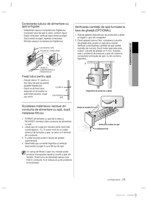 Page 39conﬁ gurarea _15
01 CONFIGURAREA
Conectarea tubului de alimentare cu 
apă la frigider.
-  Îndepărtaţi capacul compresorului frigiderului.
-   Conectaţi tubul de apă la valvă, conform ﬁ gurii.
-   După conectare, veriﬁ caţi dacă există scurgeri.
Dacă există scurgeri, repetaţi conectarea.
-  Montaţi capacul compresorului frigiderului.
Fixaţi tubul pentru apă.
-   Folosiţi clema ”A” pentru a 
ﬁ xa tubul de apă pe perete 
(spatele frigiderului).
-    După ce aţi ﬁ xat tubul, 
asiguraţi-vă că acesta nu 
este...