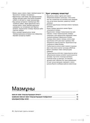 Page 5406_ Қауіпсіздік туралы ақпарат
Мазмұны
SIDE-BY-SIDE ТОҢАЗЫТҚЫШЫН ОРНАТУ. ……………………………………………………………… 07
SAMSUNG SIDE-BY-SIDE ТОҢАЗЫТҚЫШЫН ПАЙДАЛАНУ. ………………………………………… 16
ҚИЫНДЫҚТАРДЫ ЖОЮ ……………………………………………………………………………………… 22 •   
Банан, қауын сияқты төмен температурада тез 
бұзылатын тағамды сақтамаңыз.
•  Құрылғыңыз оңай ериді, бұл құрылғыңызды 
қолмен ерітудің қажеті жоқ екенін білдіреді, 
себебі ол автоматты түрде орындалады.
•  Еру кезінде көтерілген температура ISO 
талабына сəйкес. Бірақ құрылғыны еріту...