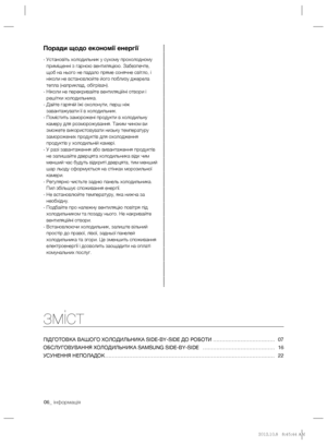 Page 3006_ інформація
зміст
ПІДГОТОВКА ВАШОГО ХОЛОДИЛЬНИКА SІDE-BY-SІDE ДО РОБОТИ ……………………………… 07
ОБСЛУГОВУВАННЯ ХОЛОДИЛЬНИКА SAMSUNG SIDE-BY-SIDE  …………………………………… 16
УСУНЕННЯ НЕПОЛАДОК ……………………………………………………………………………………… 22
Поради щодо економії енергії
-  Установіть холодильник у сухому прохолодному 
приміщенні з гарною вентиляцією. Забезпечте, 
щоб на нього не падало пряме сонячне світло, і 
ніколи не встановлюйте його поблизу джерела 
тепла (наприклад, обігрівач).
-  Ніколи не перекривайте вентиляційні отвори і...