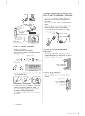 Page 1414_ installation
Procédure de remplacement
1. Coupez l’arrivée d’eau
2. Marquez le sens du ﬂ ux sur le ﬁ ltre.
3.  Insérez le tuyau d’arrivée d’eau dans l’entrée du 
ﬁ ltre jusqu’au bout.
4.  Une fois le tuyau inséré, serrer fermement les clips 
Les clips ﬁ xent le tuyau
5.  Ouvrez l’arrivée d’eau et contrôler la présence de 
fuites En cas de fuites, répétez les étapes 1, 2, 
3, 4. Si les fuites persistent, cessez d’utiliser le 
produit et contactez votre revendeur.
6.  Rincez le ﬁ ltre pendant au moins...
