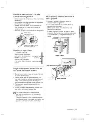 Page 15installation _15
01 INSTALLATION
Raccordement du tuyau d’arrivée 
d’eau sur le réfrigérateur
-   Retirez le capot du compresseur situé à l’arrière du 
réfrigérateur.
-   Raccordez le tuyau d’arrivée d’eau sur la soupape 
comme indiqué sur la ﬁ gure.
-   Une fois raccordé, vériﬁ ez qu’il n’existe aucune 
fuite. Dans le cas contraire, recommencez le 
raccordement.
-  
Remontez le capot du compresseur du réfrigérateur.
Fixation du tuyau d’eau
-   A l’aide des colliers de 
ﬁ xation, ﬁ xez le tuyau sur la...