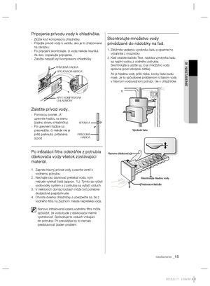 Page 111nastavenie _15
01 NASTAVENIE
Pripojenie prívodu vody k chladničke.
-  Zložte kryt kompresora chladničky.
-   Pripojte prívod vody k ventilu, ako je to znázornené 
na obrázku.
-   Po pripojení skontrolujte, či voda niekde neuniká. 
Ak áno, zopakujte pripojenie.
-  Založte naspäť kryt kompresora chladničky.
Zaistite prívod vody.
-   Pomocou svoriek „A” 
upevnite hadicu na stenu 
(zadnú stranu chladničky).
-    Po upevnení hadice sa 
presvedčte, či niekde nie je 
príliš prehnutá, pritlačená 
a pod.
Po...