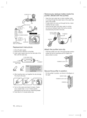 Page 1414_ setting up
Replacement Instructions
1. Shut off water supply.
2. Note the Flow direction on the ﬁ lter.
3.  Insert water supply tube into the inlet side of the 
ﬁ lter until the tube stop.
4.  After inserting tube, put together the clip strongly. 
The Clip ﬁ x the tube.
5.  Turn on the water and check for leaks. If leaks 
occur, repeat step 1,2,3,4. If leaks persist, 
discontinue use and call your supporting dealer.
6. Flush ﬁ lter for 5 minutes before use.
Remove any residual matter inside the...