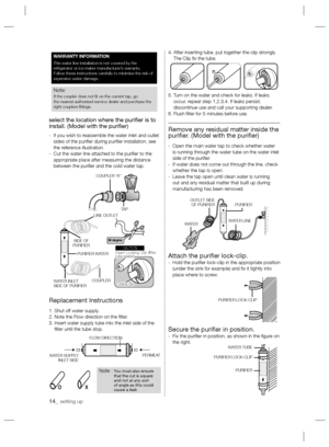 Page 1414_ setting up
select the location where the puriﬁ er is to 
install. (Model with the puriﬁ er)
-    If you wish to reassemble the water inlet and outlet 
sides of the puriﬁ er during puriﬁ er installation, see 
the reference illustration.
-    Cut the water line attached to the puriﬁ er to the 
appropriate place after measuring the distance 
between the puriﬁ er and the cold water tap.
Replacement Instructions
1. Shut off water supply.
2. Note the Flow direction on the ﬁ lter.
3.  Insert water supply...