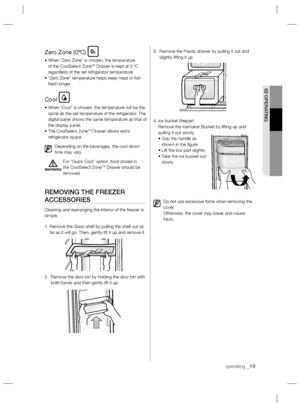 Page 19operating _19
02 OPERATING
Zero Zone (0ºC)
•  When “Zero Zone” is chosen, the temperature 
of the CoolSelect ZoneTM Drawer is kept at 0 ºC 
regardless of the set refrigerator temperature.
•  “Zero Zone” temperature helps keep meat or ﬁ sh 
fresh longer.
Cool
•  When “Cool” is chosen, the temperature will be the 
same as the set temperature of the refrigerator. The 
digital panel shows the same temperature as that of 
the display panel.
•  The CoolSelect Zone
TM Drawer allows extra 
refrigerator space....