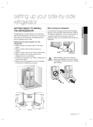 Page 7setting up _7
01 SETTING UP
CAUTION
setting up your side-by-side 
refrigerator
GETTING READY TO INSTALL 
THE REFRIGERATOR
Congratulations on the purchase of your Samsung 
Side-By-Side Refrigerator. We hope you will enjoy the 
many state-of-the-art features and efﬁ ciencies that 
this new appliance has to offer.
Selecting the best location for the 
refrigerator
•   Select a location with easy access to the water 
supply.
•   Select a location without direct exposure to 
sunlight.
•  Select a location with...