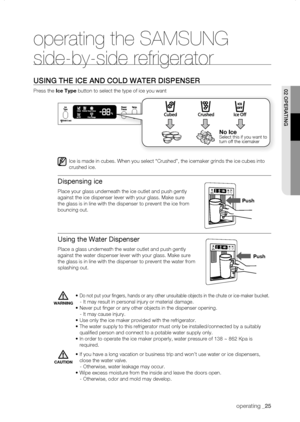 Page 25
operating _

operating the SAMSUNG 
side-by-side refrigerator
using thE iCE anD CoLD watEr DisPEnsEr
Press the Ice	Type button to select the type of ice you want
Ice is made in cubes. When you select “Crushed”, the icemaker grin\
ds the ice cubes into 
crushed ice.
Dispensing ice
Place your glass underneath the ice outlet and push gently 
against the ice dispenser lever with your glass. Make sure 
the glass is in line with the dispenser to prevent the ice from 
bouncing out.
Using the Water...