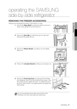 Page 31
operating _1

operating the SAMSUNG 
side-by-side refrigerator
rEMoVing thE frEEZEr aCCEssoriEs
Cleaning and rearranging the interior of the freezer is a snap.
1.	Remove the Glass	shelf by pulling the shelf out as far as it 
will go. Then, gently lift it up and remove it.
.	Remove the door	bin by holding the door bin with both 
hands and then gently lift it up.
.	Remove the Plastic	drawer	 by pulling it out and slightly 
lifting it up.
.	Remove the Icemaker	bucket by lifting up and...