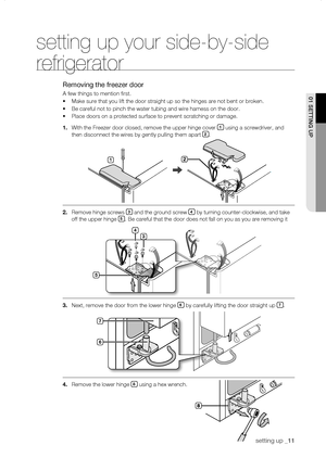 Page 11
setting up _11

setting up your side-by-side 
refrigerator
Removing the freezer door
A few things to mention first.
•	Make sure that you lift the door straight up so the hinges are not bent \
or broken.
•	Be careful not to pinch the water tubing and wire harness on the door.
•	Place doors on a protected surface to prevent scratching or damage.
1.	With the Freezer door closed, remove the upper hinge cover 1 using a screwdriver, and 
then disconnect the wires by gently pulling them apart .
....