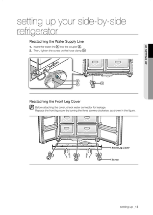 Page 15
setting up _1

setting up your side-by-side 
refrigerator
Reattaching the Water Supply Line
1.	Insert the water line 1 into the coupler .
.	Then, tighten the screw on the hose clamp .
Reattaching the Front Leg Cover
Before attaching the cover, check water connector for leakage. 
Replace the front leg cover by turning the three screws clockwise, as sh\
own in the figure.
front Leg Cover
screw

1
01 sEtting uP

DA68-01651A(JM)-EN(0.4).indd   152007.5.25   3:18:17 PM
        