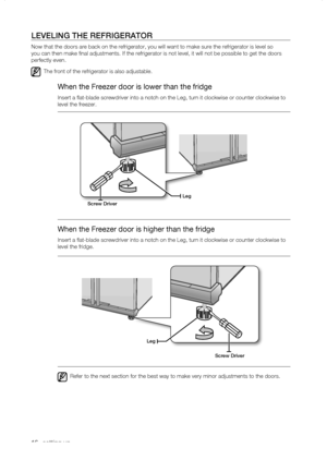 Page 16
1_ setting up

LEVELing thE rEfrigErator
Now that the doors are back on the refrigerator, you will want to make s\
ure the refrigerator is level so 
you can then make final adjustments. If the refrigerator is not level,\
 it will not be possible to get the doors 
perfectly even.
The front of the refrigerator is also adjustable.
When the Freezer door is lower than the fridge
Insert a flat-blade screwdriver into a notch on the Leg, turn it clock\
wise or counter clockwise to 
level the freezer.
When...