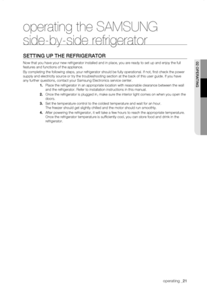 Page 21
operating _1

operating the SAMSUNG 
side-by-side refrigerator
sEtting uP thE rEfrigErator
Now that you have your new refrigerator installed and in place, you are \
ready to set up and enjoy the full 
features and functions of the appliance.
By completing the following steps, your refrigerator should be fully ope\
rational. If not, first check the power 
supply and electricity source or try the troubleshooting section at the \
back of this user guide. If you have 
any further questions, contact...