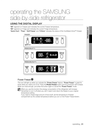 Page 23
operating _

operating the SAMSUNG 
side-by-side refrigerator
using thE DigitaL DisPLay
“88” segment on Freezer part indicates the current Freezer temperature.
“88” segment on Fridge part indicates the current Fridge temperature.
“Quick Cool”, “thaw”, “soft freeze” and “0 Zone” indicates the status of the CoolSelect Zone™ Drawer
Power Freeze 
This icon will light up when you activate the “Power freeze” feature. “Power freeze” is great for 
times when you need a lot of ice. Press the Power...