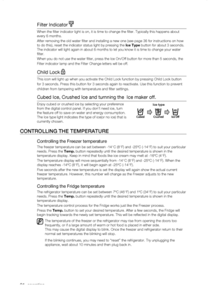 Page 24
_ operating

Filter Indicator 
When the filter indicator light is on, it is time to change the filt\
er. Typically this happens about 
every 6 months.
After removing the old water filter and installing a new one (see pag\
e 36 for instructions on how 
to do this), reset the indicator status light by pressing the Ice	Type button for about 3 seconds. 
The indicator will light again in about 6 months to let you know it is t\
ime to change your water 
filter.
When you do not use the water filter,...