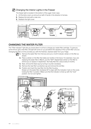 Page 36
_ operating

Changing the Interior Lights in the Freezer
The freezer light is located in the bottom of the auger motor case.
1.	Lift the lamp cover up and pull out with 2 hands in the direction of arr\
ows.
.	Replace the bulb with a new one.
.	Reattach the light cover.
Changing thE watEr fiLtEr
The “Filter Indicator” light lets you know when it is time to chan\
ge your water filter cartridge. To give you 
some time to get a new filter, the light will come on up just before t\
he...