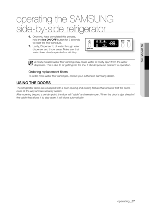 Page 37
operating _

operating the SAMSUNG 
side-by-side refrigerator
.	Once you have completed this process, 
hold the Ice	ON/Off button for 3 seconds 
to reset the filter schedule.
.	Lastly, Dispense 1L of water through water 
dispenser and throw away. Make sure that 
water flows clearly again before drinking.
A newly installed water filter cartridge may cause water to briefly \
spurt from the water 
dispenser. This is due to air getting into the line. It should pose no p\
roblem to...