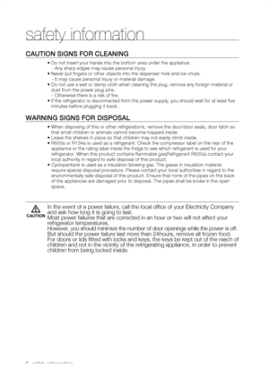 Page 6
_ safety information 

Caution signs for CLEaning
• Do not insert your hands into the bottom area under the appliance.
   - Any sharp edges may cause personal injury.
• Never put fingers or other objects into the dispenser hole and ic\
e chute.
   - It may cause personal injury or material damage.
•  Do not use a wet or damp cloth when cleaning the plug, remove any foreig\
n material or 
dust from the power plug pins.
   - Otherwise there is a risk of fire.
•  If the refrigerator is disconnected...