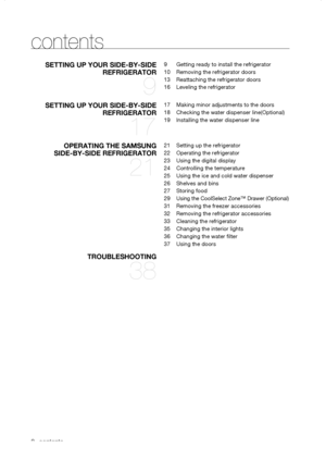 Page 8
_ contents
contents
seTTING	UP	yOUR	sIde-by-sIde	
RefRIGeRATOR	
9
9 Getting ready to install the refrigerator
10 Removing the refrigerator doors
13  Reattaching the refrigerator doors
16 Leveling the refrigerator
seTTING	UP	yOUR	sIde-by-sIde	
RefRIGeRATOR	
17
17 Making minor adjustments to the doors
18 Checking the water dispenser line(Optional)
19 Installing the water dispenser line
OPeRATING	The	sAMsUNG								
sIde-by-sIde	RefRIGeRATOR	
21
21 Setting up the refrigerator
22 Operating the...