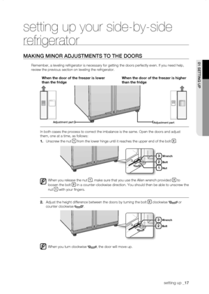 Page 17
setting up _1

setting up your side-by-side 
refrigerator
MaKing Minor aDJustMEnts to thE Doors
Remember, a leveling refrigerator is necessary for getting the doors per\
fectly even. If you need help, 
review the previous section on leveling the refrigerator.
When	the	door	of	the	freezer	is	lower	
than	the	fridge
When	the	door	of	the	freezer	is	higher	
than	the	fridge
In both cases the process to correct the imbalance is the same. Open the\
 doors and adjust 
them, one at a time, as follows:
1....