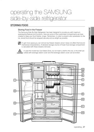 Page 27
operating _

operating the SAMSUNG 
side-by-side refrigerator
storing fooD
Storing Food in the Freezer
The Samsung Side-By-Side Refrigerator has been designed to provide you w\
ith maximum 
spacesaving features and functions. Here are some of the customized comp\
artments we have 
created to keep your food fresher, longer. Remember, in order to prevent\
 odor penetration to the 
ice, stored food should be wrapped securely and as airtight as possible.\
To get more space,you can remove top...