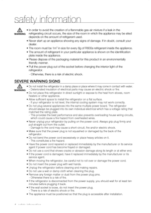 Page 4
_ safety information 

•  In order to avoid the creation of a flammable gas-air mixture if a lea\
k in the 
refrigerating circuit occurs, the size of the room in which the applianc\
e may be sited 
depends on the amount of refrigerant used.
•  Never start up an appliance showing any signs of damage. If in doubt, co\
nsult your 
dealer.
•  The room must be 1m3 in size for every 8g of R600a refrigerant inside the appliance.
•  The amount of refrigerant in your particular appliance is shown on the i\...