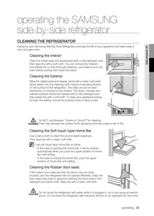Page 33
operating _

operating the SAMSUNG 
side-by-side refrigerator
CLEaning thE rEfrigErator
Caring for your Samsung Side-By-Side Refrigerator prolongs the life of y\
our appliance and helps keep it 
odor and germ-free.
Cleaning the Interior
Clean the inside walls and accessories with a mild detergent and 
then wipe dry with a soft cloth. You can remove the drawers 
and shelves for a more thorough cleaning. Just make sure to dry 
them before putting them back into place.
Cleaning the Exterior
Wipe...