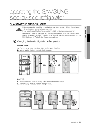 Page 35
operating _

operating the SAMSUNG 
side-by-side refrigerator
Changing thE intErior Lights
Pull the power plug out of the socket before changing the interior light\
 of the refrigerator.
- Otherwise, there is a risk of electric shock.
If you experience difficulty when changing the light, contact your ser\
vice center.
Replacement bulbs for the fridge and freezer are available at most major\
 retail outlets. 
Use replacement bulb size E17 Maximum 30 Watts for the Fridge compartmen\
t and size...