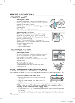 Page 12MAKing iCE (oPTionAL)
- TWIST ICE MAKER
Making Ice Cubes
Remove the ice cube tray by pulling it towards you.
Fill the tray with water up to the maximum water level
marked on the rear of the tray.
Slide the tray back into the holder, taking care not to
spill the water.
Wait until the ice cubes are formed.
Removing the Ice Cubes
Make sure that the ice cube storage bin is in place
under the ice cube tray. If not, slide it into place.
Twist one of the levers firmly in the clockwise  direction 
until the tray...