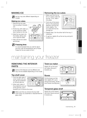 Page 11maintaining _11 maintaining _11
03 MAINTAINING
Removing the ice cubes
1.  Make sure that the ice 
bin is in place under the 
ice tray. If not, slide it 
into place.
2.  Twist one of the levers 
ﬁ rmly in the clockwise 
direction until the tray 
twists slightly. The 
ice cubes fall into the 
storage bin.
3.  Repeat Step 2 for the other half of the tray, if 
necessary.
4.  To get ice, slightly lift up the ice tray and pull it 
towards you.
MAKING ICE 
Ice tray may look different depending on 
models....