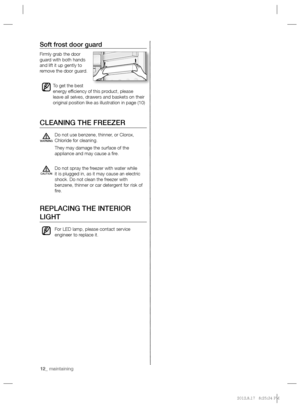 Page 1212_ maintaining 12_ maintaining
Soft frost door guard
Firmly grab the door 
guard with both hands 
and lift it up gently to 
remove the door guard.
To get the best 
energy efﬁ ciency of this product, please 
leave all selves, drawers and baskets on their 
original position like as illustration in page (10)
CLEANING THE FREEZER
Do not use benzene, thinner, or Clorox, 
Chloride for cleaning.
They may damage the surface of the 
appliance and may cause a ﬁ re.
Do not spray the freezer with water while 
it is...