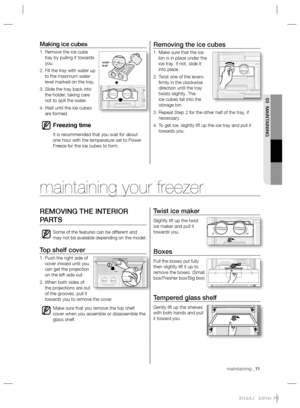 Page 11maintaining _11 maintaining _11
03 MAINTAINING
Removing the ice cubes
1.  Make sure that the ice 
bin is in place under the 
ice tray. If not, slide it 
into place.
2.  Twist one of the levers 
ﬁ rmly in the clockwise 
direction until the tray 
twists slightly. The 
ice cubes fall into the 
storage bin.
3.  Repeat Step 2 for the other half of the tray, if 
necessary.
4.  To get ice, slightly lift up the ice tray and pull it 
towards you.
Making ice cubes
1.  Remove the ice cube 
tray by pulling it...