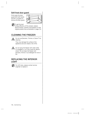 Page 1212_ maintaining 12_ maintaining
Soft frost door guard
Firmly grab the door 
guard with both hands 
and lift it up gently to 
remove the door guard.
To get the best 
energy efﬁ ciency of this product, please 
leave all selves, drawers and baskets on their 
original position like as illustration in page (10)
CLEANING THE FREEZER
Do not use Benzene, Thinner or Clorox™ for 
cleaning.
They may damage the surface of the 
appliance and can create a risk of ﬁ re.
Do not spray the freezer with water while 
it is...