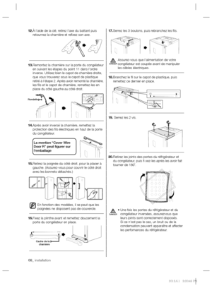 Page 2208_ installation 08_ installation
17. Serrez les 3 boulons, puis rebranchez les ﬁ ls.
Assurez-vous que l’alimentation de votre 
congélateur est coupée avant de manipuler 
les câbles électriques.
18. Branchez le ﬁ l sur le capot de plastique, puis 
remettez ce dernier en place.
19.  Serrez les 2 vis.
20. Retirez les joints des portes du réfrigérateur et 
du congélateur, puis ﬁ  xez-les après les avoir fait 
tourner de 180˚.
•  Une fois les portes du réfrigérateur et du 
congélateur inversées, assurezvous...