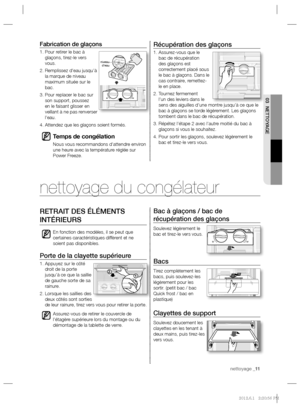 Page 25nettoyage _11 nettoyage _11
03 NETTOYAGE
Récupération des glaçons
1.  Assurez-vous que le 
bac de récupération 
des glaçons est 
correctement placé sous 
le bac à glaçons. Dans le 
cas contraire, remettez-
le en place.
2.  Tournez fermement 
l’un des leviers dans le 
sens des aiguilles d’une montre jusqu’à ce que le 
bac à glaçons se torde légèrement. Les glaçons 
tombent dans le bac de récupération.
3.  Répétez l’étape 2 avec l’autre moitié du bac à 
glaçons si vous le souhaitez.
4.  Pour sortir les...