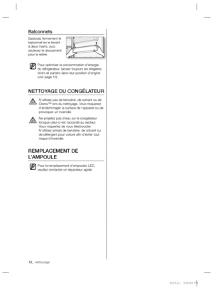 Page 2612_ nettoyage 12_ nettoyage
Balconnets
Saisissez fermement le 
balconnet en le tenant 
à deux mains, puis 
soulevez-le doucement 
pour le retirer.
Pour optimiser la consommation d’énergie 
du réfrigérateur, laissez toujours les étagères, 
tiroirs et paniers dans leur position d’origine 
(voir page 10)
NETTOYAGE DU CONGÉLATEUR
N’utilisez pas de benzène, de solvant ou de 
Clorox™ lors du nettoyage. Vous risqueriez 
d’endommager la surface de l’appareil ou de 
provoquer un incendie.
Ne projetez pas d’eau...