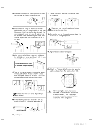 Page 808_ setting up 08_ setting up
17. Tighten the 3 bolts and then connect the wires 
back together.
Make sure your freezer is unplugged before 
handling electrical wires.
18. Connect the wire on the plastic cover and put the 
cover back to its original position.
19.  Tighten 2 screws back to its place.
20. Detach the Fridge and the Freezer door gaskets 
and then attach them after rotating them 180˚. 
•  After reversing the doors, make sure 
the Fridge and Freezer door gaskets are 
properly arranged. If not,...