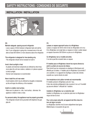 Page 3SAFETY INSTRUCTIONS / CONSIGNES DE SECURITE
INSTALLATION / INSTALLATION
EN:
Maintain adeguate  spacing auound refrigerator
- Leave a space of 50mm between refrigerator back and wall be-
  hind. If your refrigerator is going into a recessed area in the wall,
  allow at least 500-550mm or more clearance above the refrigerator.
This refrigerator is designed for free standing only.
- This refrigerator should not be recessed nor built in.
Avoid  direct sunlight or heat
- As plastic and electrical components...
